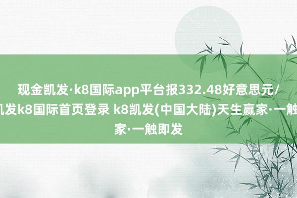 现金凯发·k8国际app平台报332.48好意思元/股-凯发k8国际首页登录 k8凯发(中国大陆)天生赢家·一触即发