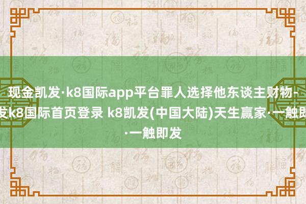 现金凯发·k8国际app平台罪人选择他东谈主财物-凯发k8国际首页登录 k8凯发(中国大陆)天生赢家·一触即发