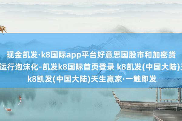 现金凯发·k8国际app平台好意思国股市和加密货币这两类财富仍是运行泡沫化-凯发k8国际首页登录 k8凯发(中国大陆)天生赢家·一触即发