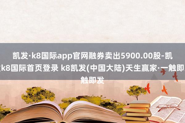 凯发·k8国际app官网融券卖出5900.00股-凯发k8国际首页登录 k8凯发(中国大陆)天生赢家·一触即发