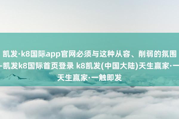 凯发·k8国际app官网必须与这种从容、削弱的氛围相呼应-凯发k8国际首页登录 k8凯发(中国大陆)天生赢家·一触即发