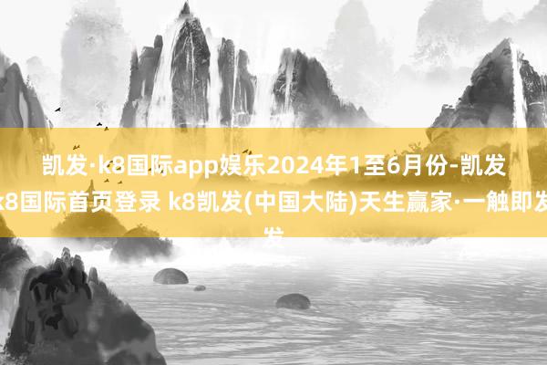 凯发·k8国际app娱乐　　2024年1至6月份-凯发k8国际首页登录 k8凯发(中国大陆)天生赢家·一触即发